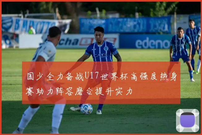 国少全力备战U17世界杯高强度热身赛助力阵容磨合提升实力