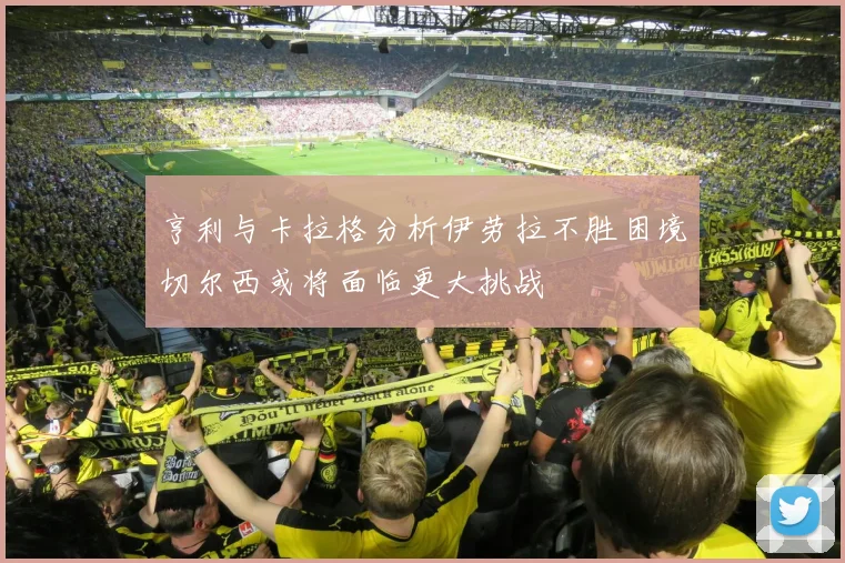 亨利与卡拉格分析伊劳拉不胜困境切尔西或将面临更大挑战