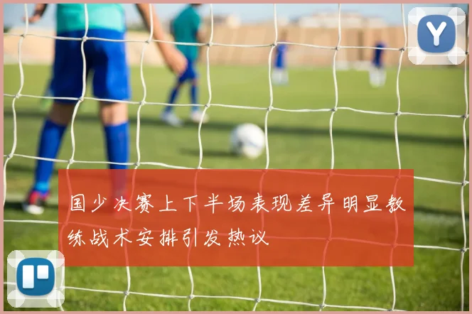 国少决赛上下半场表现差异明显教练战术安排引发热议