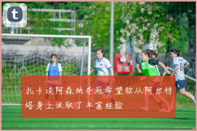 扎卡谈阿森纳夺冠希望称从阿尔特塔身上汲取了丰富经验