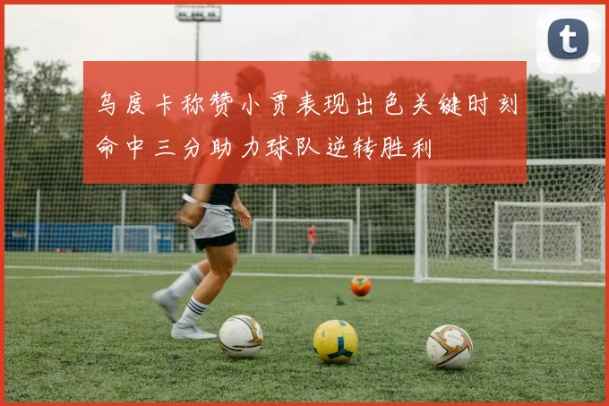 乌度卡称赞小贾表现出色关键时刻命中三分助力球队逆转胜利