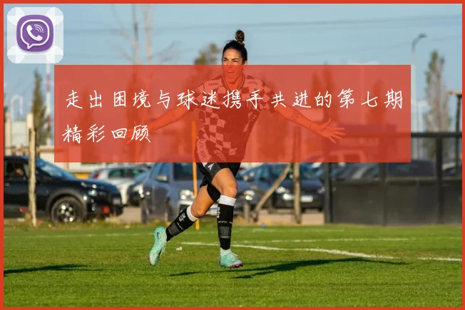走出困境与球迷携手共进的第七期精彩回顾