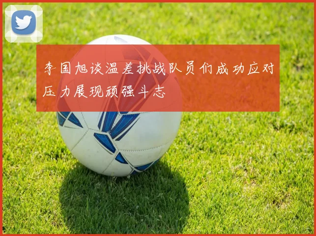 李国旭谈温差挑战队员们成功应对压力展现顽强斗志