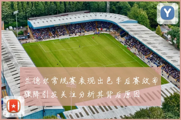 兰德尔常规赛表现出色季后赛效率骤降引发关注分析其背后原因