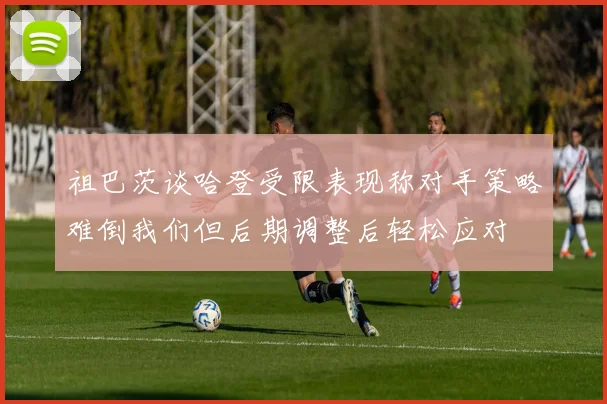 祖巴茨谈哈登受限表现称对手策略难倒我们但后期调整后轻松应对