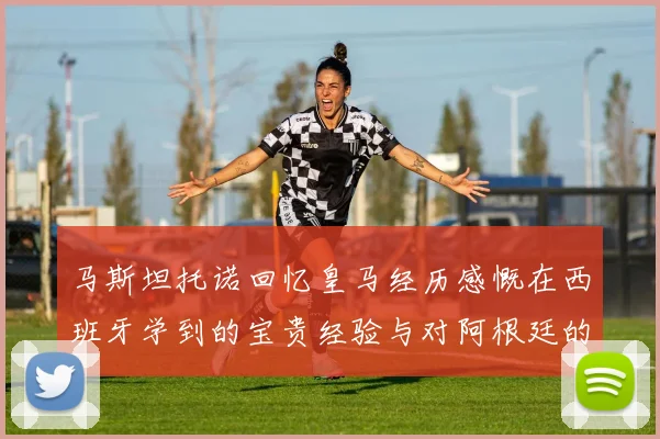 马斯坦托诺回忆皇马经历感慨在西班牙学到的宝贵经验与对阿根廷的思念