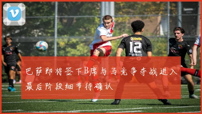 巴萨即将签下B席与马竞争夺战进入最后阶段细节待确认