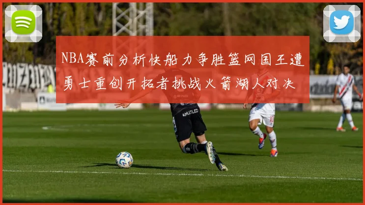 NBA赛前分析快船力争胜篮网国王遭勇士重创开拓者挑战火箭湖人对决雄鹿艰难