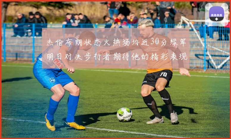 杰伦布朗状态火热场均近30分绿军明日对决步行者期待他的精彩表现