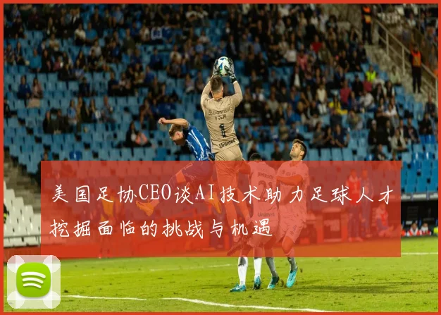 美国足协CEO谈AI技术助力足球人才挖掘面临的挑战与机遇