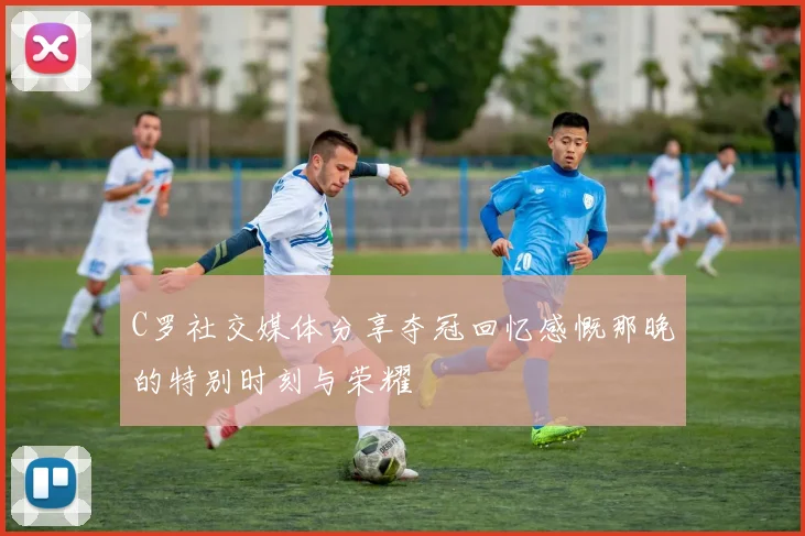 C罗社交媒体分享夺冠回忆感慨那晚的特别时刻与荣耀