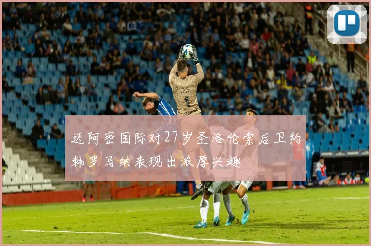 迈阿密国际对27岁圣洛伦索后卫约韩罗马纳表现出浓厚兴趣
